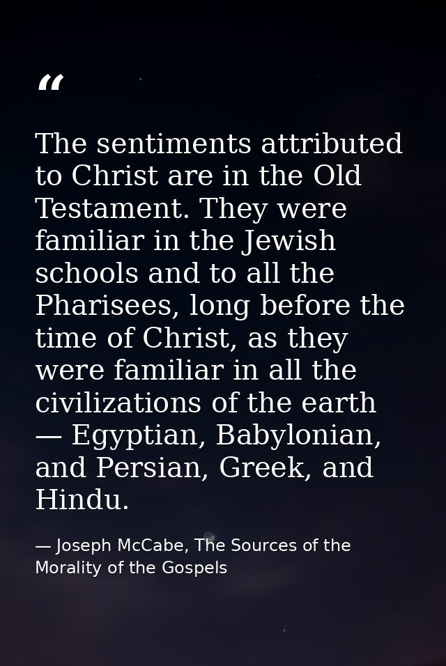 The sentiments attributed to Christ are in the Old Testament. They were familiar in the Jewish schools and to all the Ph — Joseph McCabe, The Sources of the Morality of the Gospels