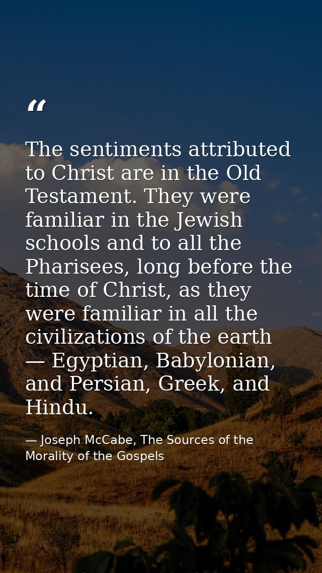 The sentiments attributed to Christ are in the Old Testament. They were familiar in the Jewish schools and to all the Ph — Joseph McCabe, The Sources of the Morality of the Gospels