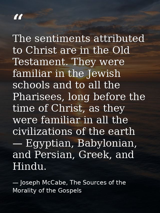 The sentiments attributed to Christ are in the Old Testament. They were familiar in the Jewish schools and to all the Ph — Joseph McCabe, The Sources of the Morality of the Gospels