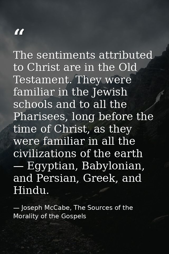 The sentiments attributed to Christ are in the Old Testament. They were familiar in the Jewish schools and to all the Ph — Joseph McCabe, The Sources of the Morality of the Gospels