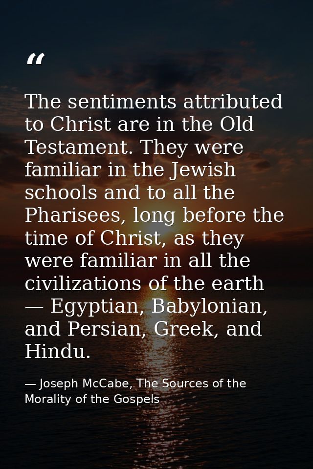 The sentiments attributed to Christ are in the Old Testament. They were familiar in the Jewish schools and to all the Ph — Joseph McCabe, The Sources of the Morality of the Gospels