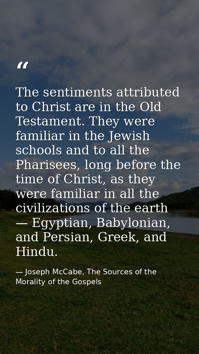 The sentiments attributed to Christ are in the Old Testament. They were familiar in the Jewish schools and to all the Ph — Joseph McCabe, The Sources of the Morality of the Gospels
