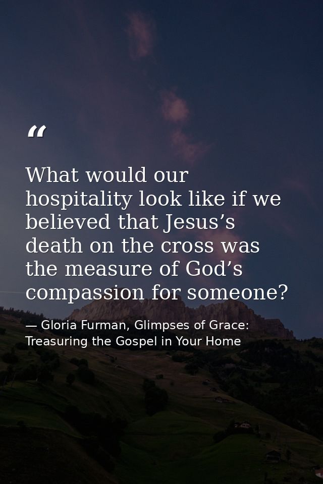 What would our hospitality look like if we believed that Jesus’s death on the cross was the measure of God’s compassion  — Gloria Furman, Glimpses of Grace: Treasuring the Gospel in Your Home