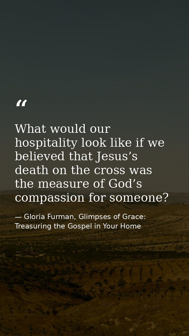 What would our hospitality look like if we believed that Jesus’s death on the cross was the measure of God’s compassion  — Gloria Furman, Glimpses of Grace: Treasuring the Gospel in Your Home