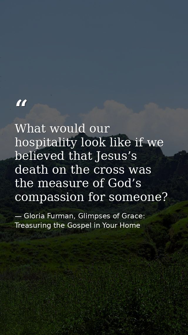 What would our hospitality look like if we believed that Jesus’s death on the cross was the measure of God’s compassion  — Gloria Furman, Glimpses of Grace: Treasuring the Gospel in Your Home