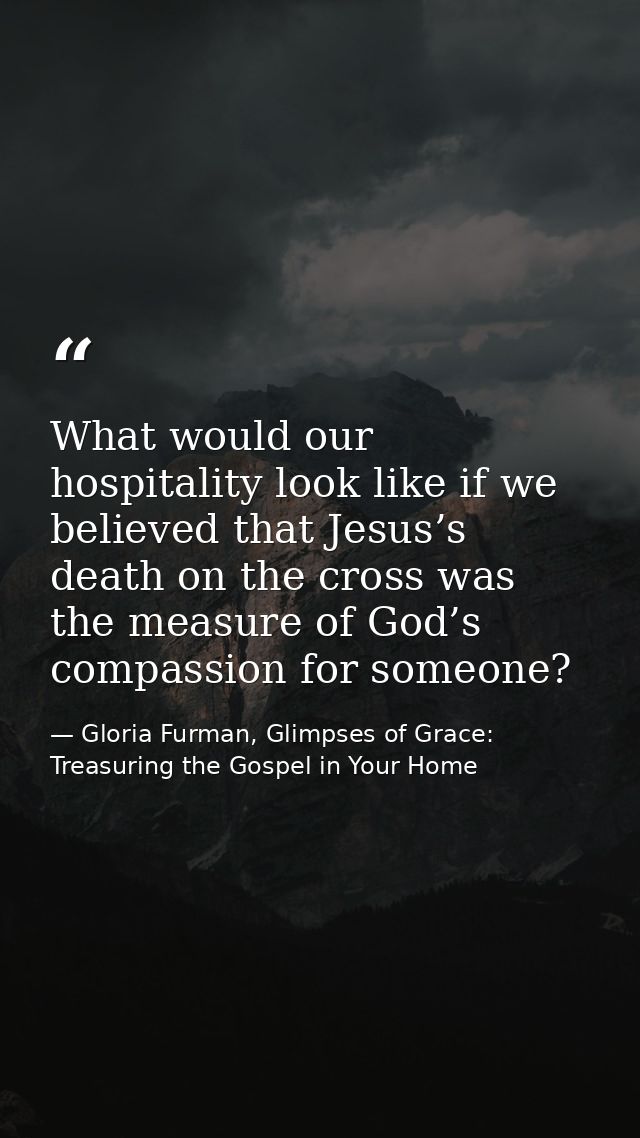 What would our hospitality look like if we believed that Jesus’s death on the cross was the measure of God’s compassion  — Gloria Furman, Glimpses of Grace: Treasuring the Gospel in Your Home