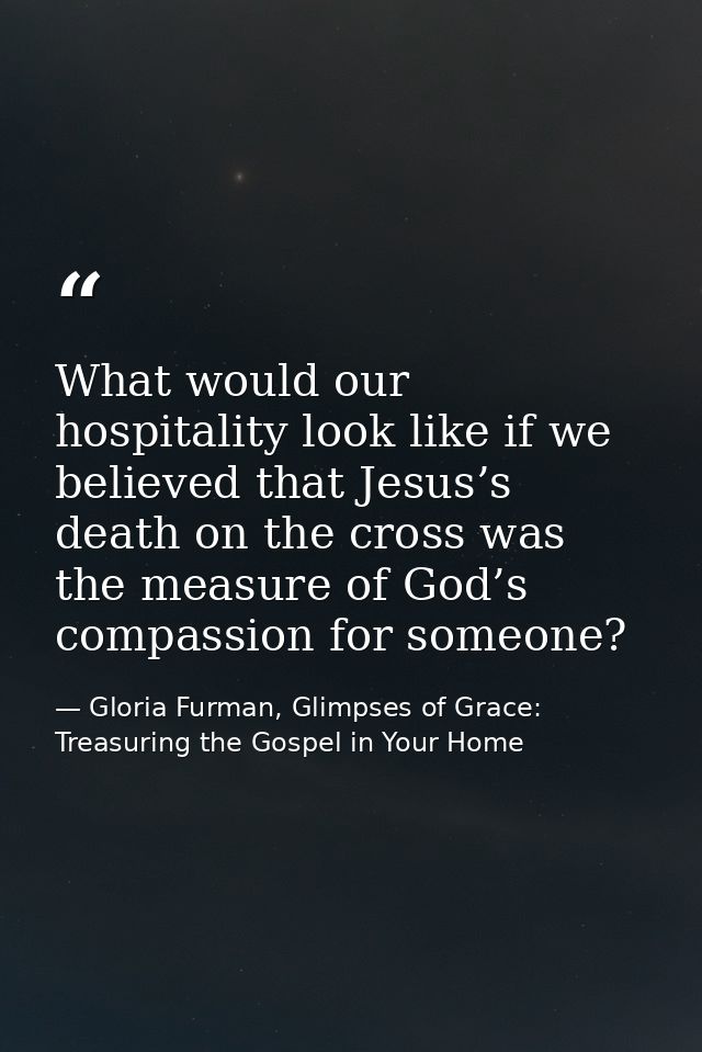 What would our hospitality look like if we believed that Jesus’s death on the cross was the measure of God’s compassion  — Gloria Furman, Glimpses of Grace: Treasuring the Gospel in Your Home
