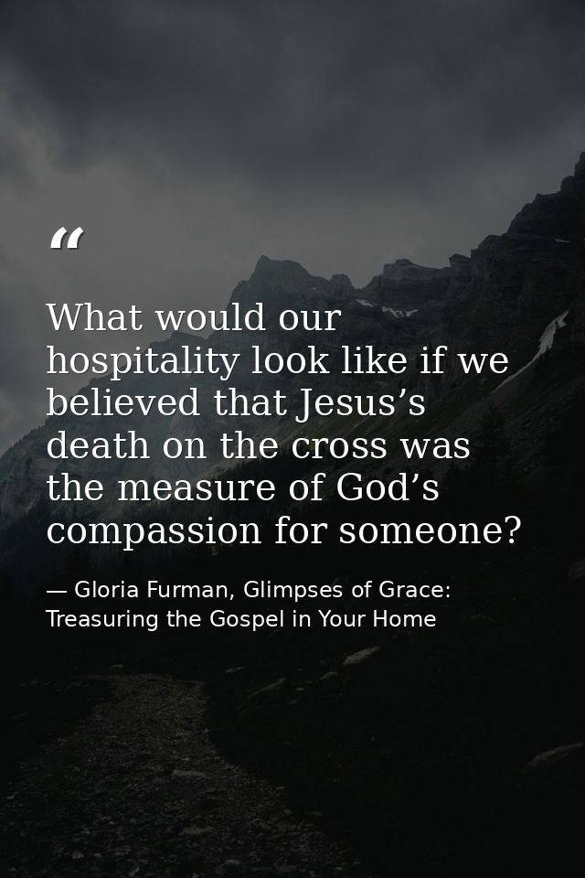 What would our hospitality look like if we believed that Jesus’s death on the cross was the measure of God’s compassion  — Gloria Furman, Glimpses of Grace: Treasuring the Gospel in Your Home