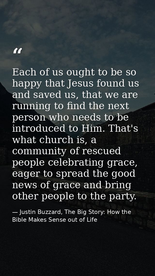 Each of us ought to be so happy that Jesus found us and saved us, that we are running to find the next person who needs  — Justin Buzzard, The Big Story: How the Bible Makes Sense out of Life