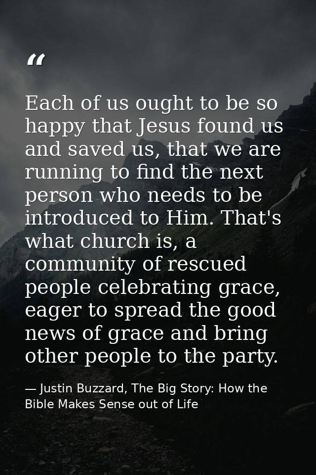 Each of us ought to be so happy that Jesus found us and saved us, that we are running to find the next person who needs  — Justin Buzzard, The Big Story: How the Bible Makes Sense out of Life