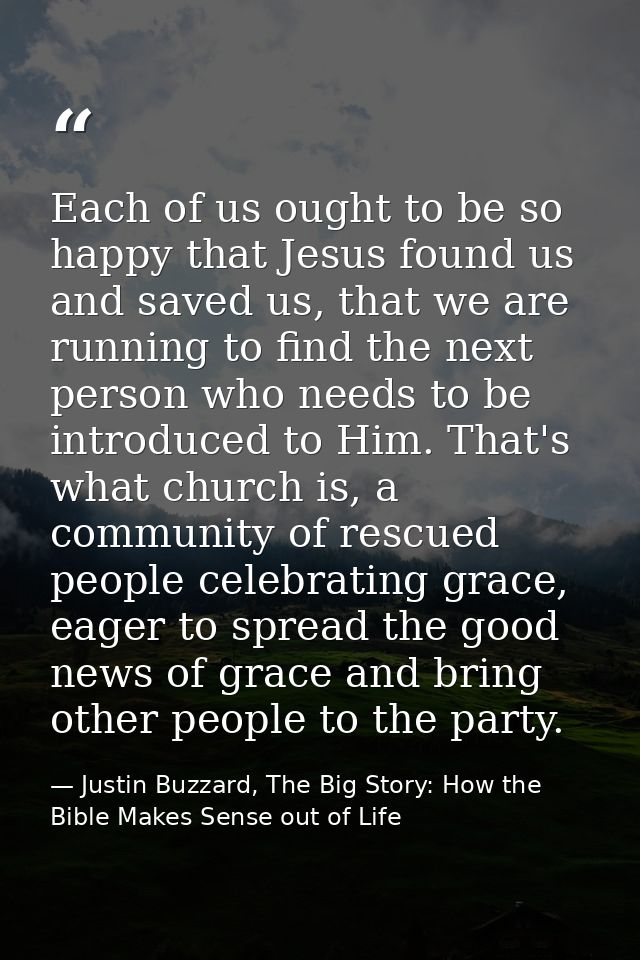 Each of us ought to be so happy that Jesus found us and saved us, that we are running to find the next person who needs  — Justin Buzzard, The Big Story: How the Bible Makes Sense out of Life