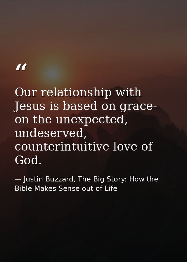 Our relationship with Jesus is based on grace- on the unexpected, undeserved, counterintuitive love of God. — Justin Buzzard, The Big Story: How the Bible Makes Sense out of Life