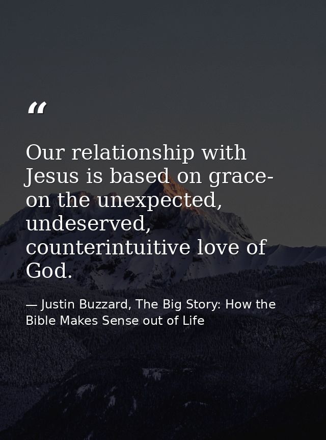 Our relationship with Jesus is based on grace- on the unexpected, undeserved, counterintuitive love of God. — Justin Buzzard, The Big Story: How the Bible Makes Sense out of Life