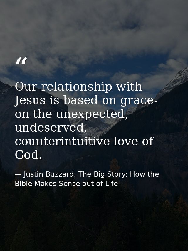 Our relationship with Jesus is based on grace- on the unexpected, undeserved, counterintuitive love of God. — Justin Buzzard, The Big Story: How the Bible Makes Sense out of Life