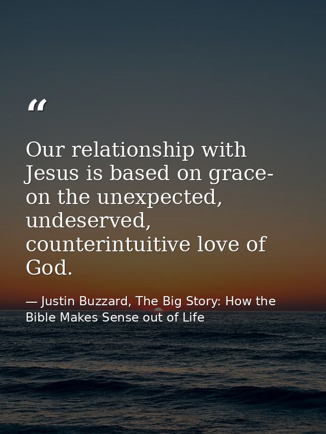 Our relationship with Jesus is based on grace- on the unexpected, undeserved, counterintuitive love of God. — Justin Buzzard, The Big Story: How the Bible Makes Sense out of Life