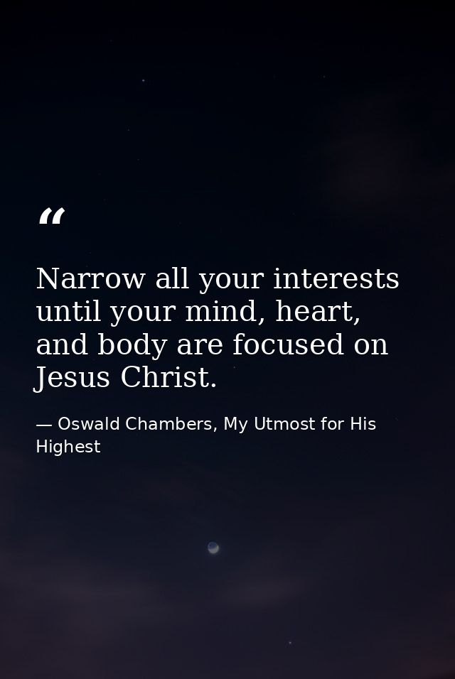 Narrow all your interests until your mind, heart, and body are focused on Jesus Christ. — Oswald Chambers, My Utmost for His Highest