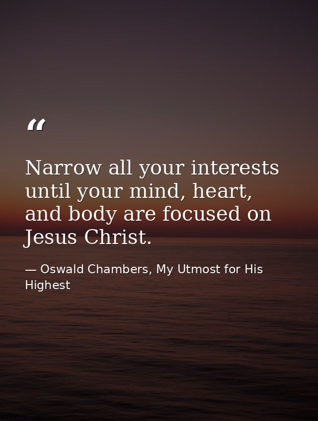 Narrow all your interests until your mind, heart, and body are focused on Jesus Christ. — Oswald Chambers, My Utmost for His Highest