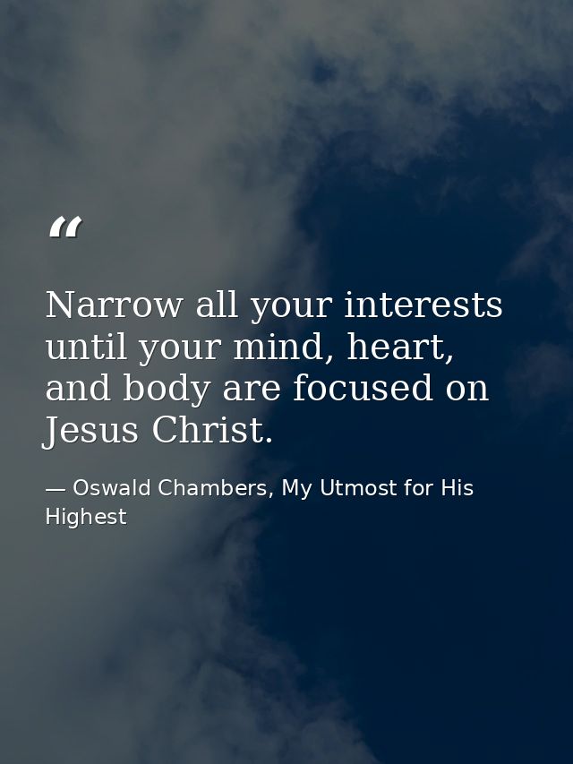 Narrow all your interests until your mind, heart, and body are focused on Jesus Christ. — Oswald Chambers, My Utmost for His Highest