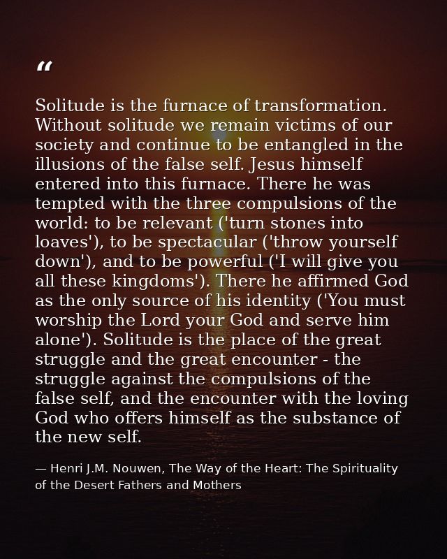 Solitude is the furnace of transformation. Without solitude we remain victims of our society and continue to be entangle — Henri J.M. Nouwen, The Way of the Heart: The Spirituality of the Desert Fathers and Mothers
