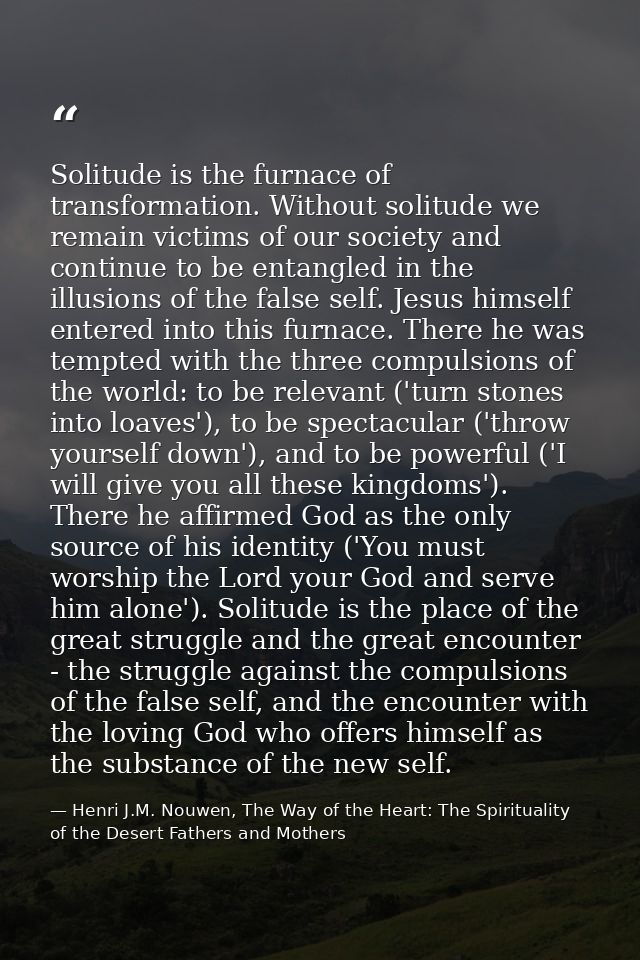 Solitude is the furnace of transformation. Without solitude we remain victims of our society and continue to be entangle — Henri J.M. Nouwen, The Way of the Heart: The Spirituality of the Desert Fathers and Mothers
