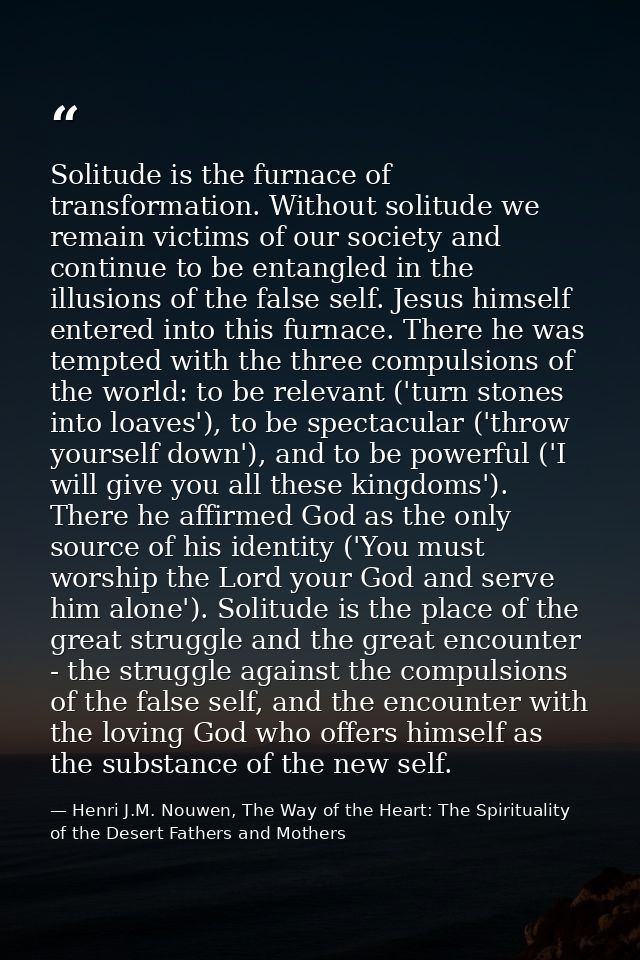 Solitude is the furnace of transformation. Without solitude we remain victims of our society and continue to be entangle — Henri J.M. Nouwen, The Way of the Heart: The Spirituality of the Desert Fathers and Mothers