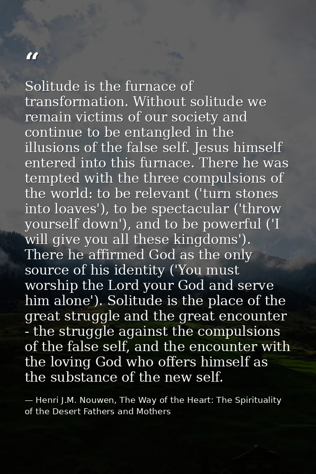 Solitude is the furnace of transformation. Without solitude we remain victims of our society and continue to be entangle — Henri J.M. Nouwen, The Way of the Heart: The Spirituality of the Desert Fathers and Mothers