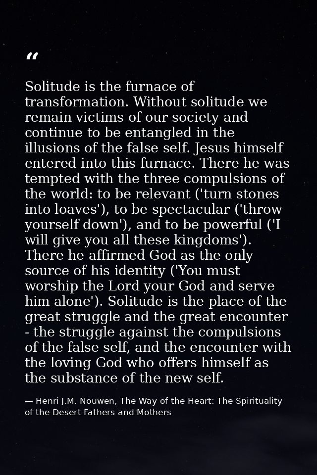 Solitude is the furnace of transformation. Without solitude we remain victims of our society and continue to be entangle — Henri J.M. Nouwen, The Way of the Heart: The Spirituality of the Desert Fathers and Mothers