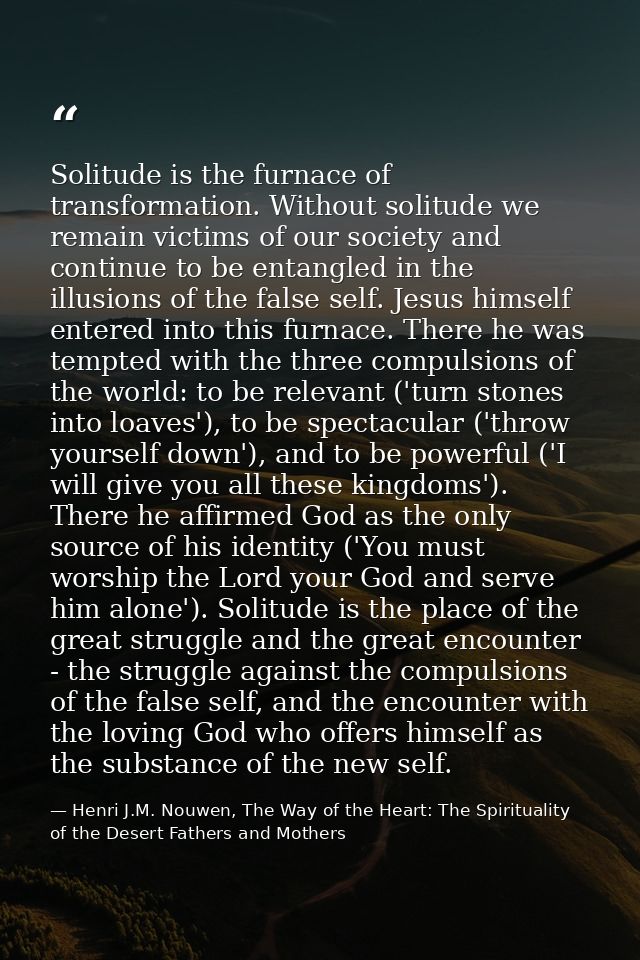 Solitude is the furnace of transformation. Without solitude we remain victims of our society and continue to be entangle — Henri J.M. Nouwen, The Way of the Heart: The Spirituality of the Desert Fathers and Mothers