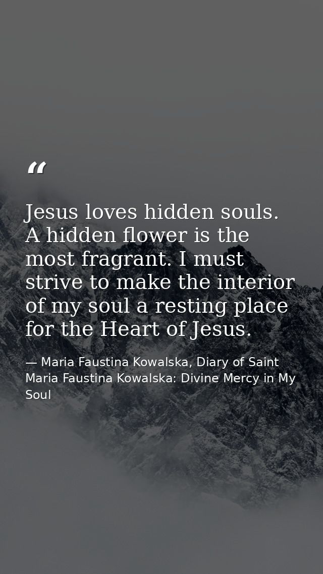Jesus loves hidden souls. A hidden flower is the most fragrant. I must strive to make the interior of my soul a resting  — Maria Faustina Kowalska, Diary of Saint Maria Faustina Kowalska: Divine Mercy in My Soul