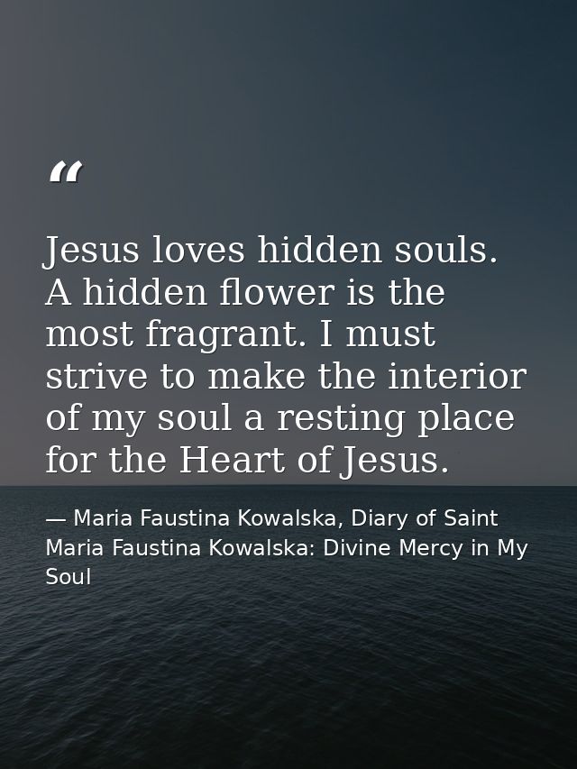 Jesus loves hidden souls. A hidden flower is the most fragrant. I must strive to make the interior of my soul a resting  — Maria Faustina Kowalska, Diary of Saint Maria Faustina Kowalska: Divine Mercy in My Soul