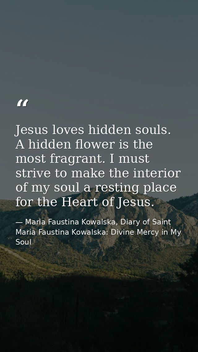 Jesus loves hidden souls. A hidden flower is the most fragrant. I must strive to make the interior of my soul a resting  — Maria Faustina Kowalska, Diary of Saint Maria Faustina Kowalska: Divine Mercy in My Soul