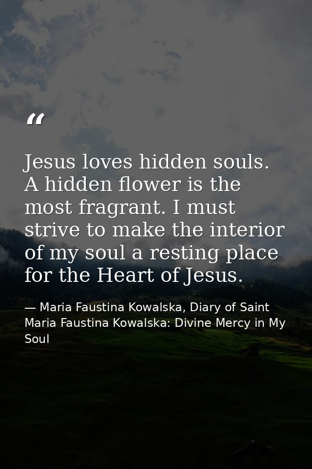 Jesus loves hidden souls. A hidden flower is the most fragrant. I must strive to make the interior of my soul a resting  — Maria Faustina Kowalska, Diary of Saint Maria Faustina Kowalska: Divine Mercy in My Soul
