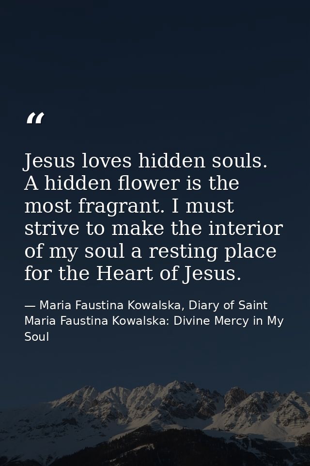 Jesus loves hidden souls. A hidden flower is the most fragrant. I must strive to make the interior of my soul a resting  — Maria Faustina Kowalska, Diary of Saint Maria Faustina Kowalska: Divine Mercy in My Soul