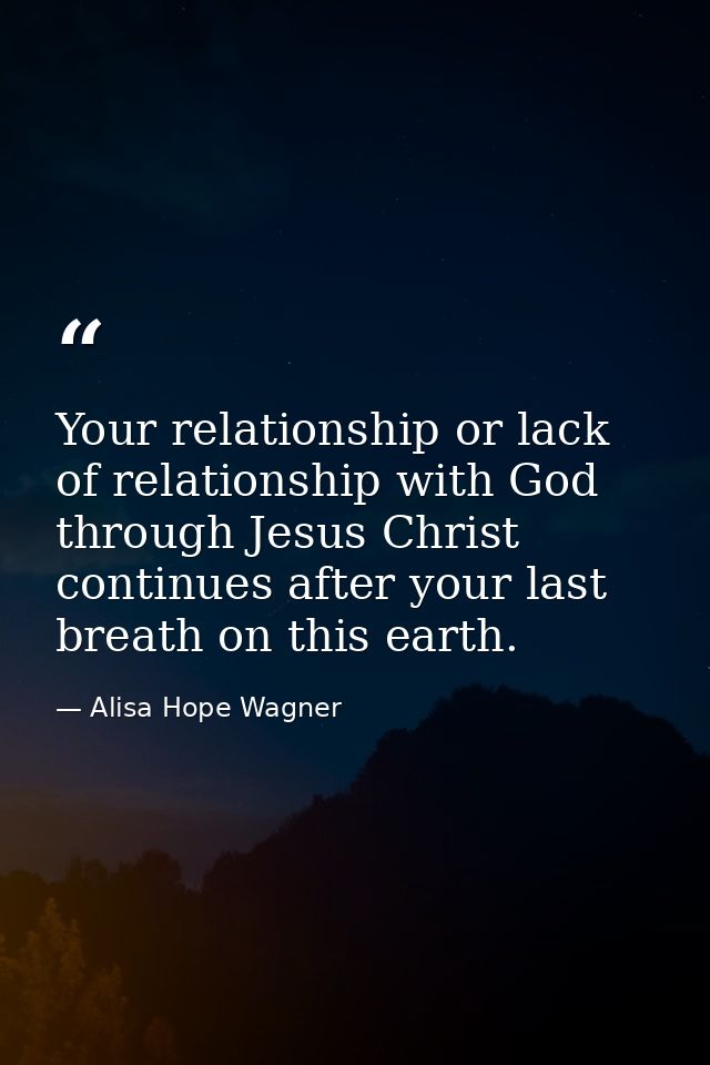 Your relationship or lack of relationship with God through Jesus Christ continues after your last breath on this earth. — Alisa Hope Wagner