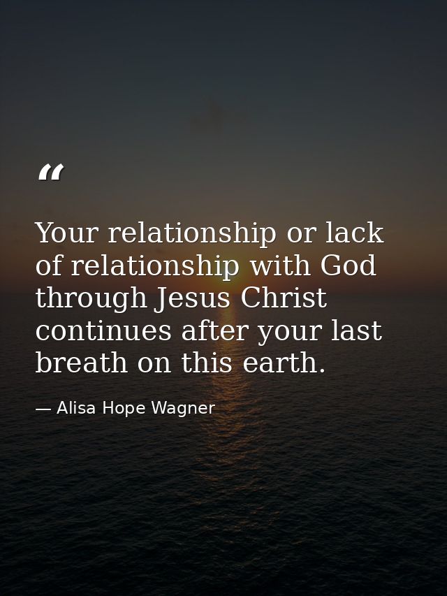 Your relationship or lack of relationship with God through Jesus Christ continues after your last breath on this earth. — Alisa Hope Wagner