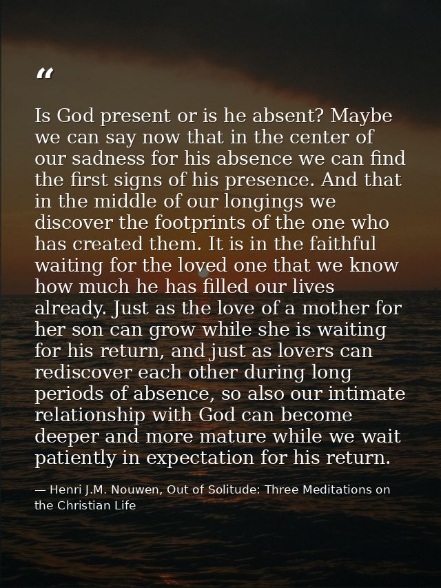 Is God present or is he absent? Maybe we can say now that in the center of our sadness for his absence we can find the f — Henri J.M. Nouwen, Out of Solitude: Three Meditations on the Christian Life