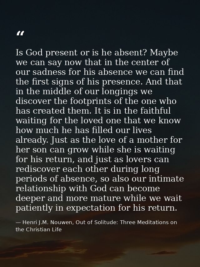 Is God present or is he absent? Maybe we can say now that in the center of our sadness for his absence we can find the f — Henri J.M. Nouwen, Out of Solitude: Three Meditations on the Christian Life