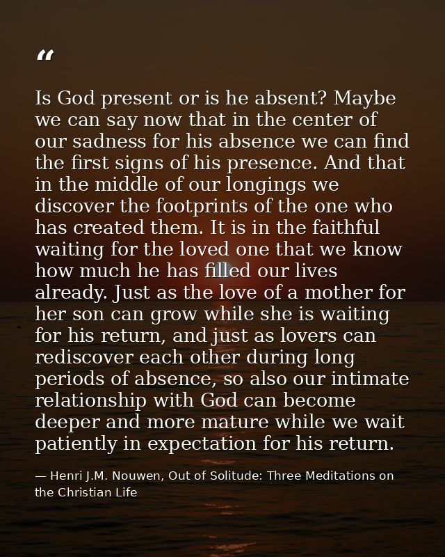 Is God present or is he absent? Maybe we can say now that in the center of our sadness for his absence we can find the f — Henri J.M. Nouwen, Out of Solitude: Three Meditations on the Christian Life