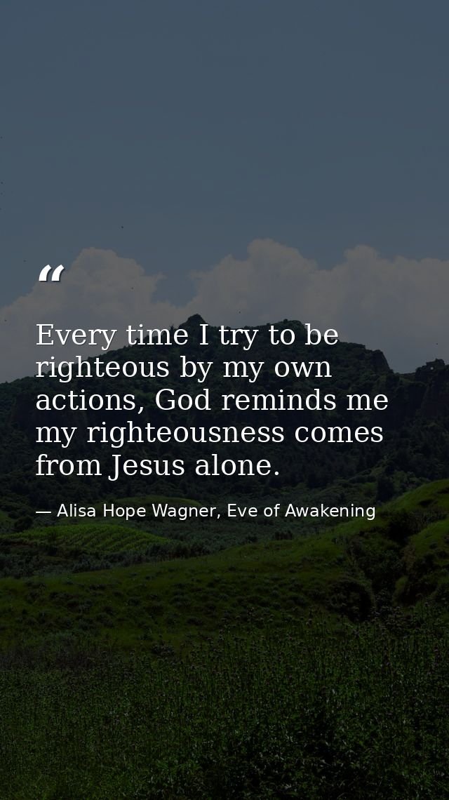 Every time I try to be righteous by my own actions, God reminds me my righteousness comes from Jesus alone. — Alisa Hope Wagner, Eve of Awakening