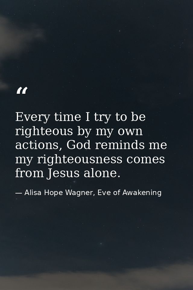 Every time I try to be righteous by my own actions, God reminds me my righteousness comes from Jesus alone. — Alisa Hope Wagner, Eve of Awakening