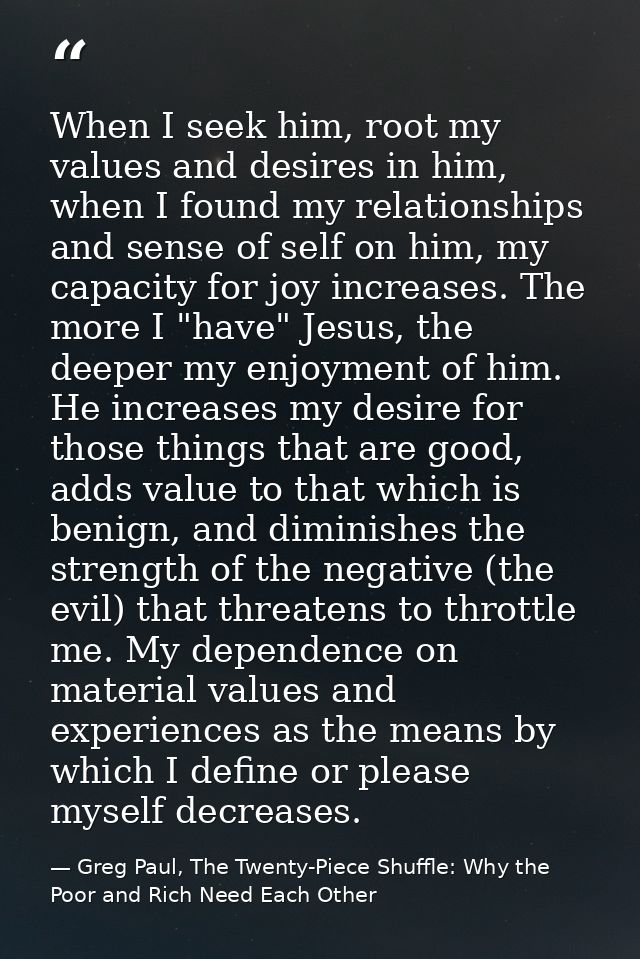 When I seek him, root my values and desires in him, when I found my relationships and sense of self on him, my capacity  — Greg Paul, The Twenty-Piece Shuffle: Why the Poor and Rich Need Each Other