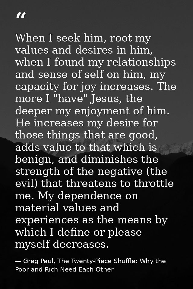 When I seek him, root my values and desires in him, when I found my relationships and sense of self on him, my capacity  — Greg Paul, The Twenty-Piece Shuffle: Why the Poor and Rich Need Each Other