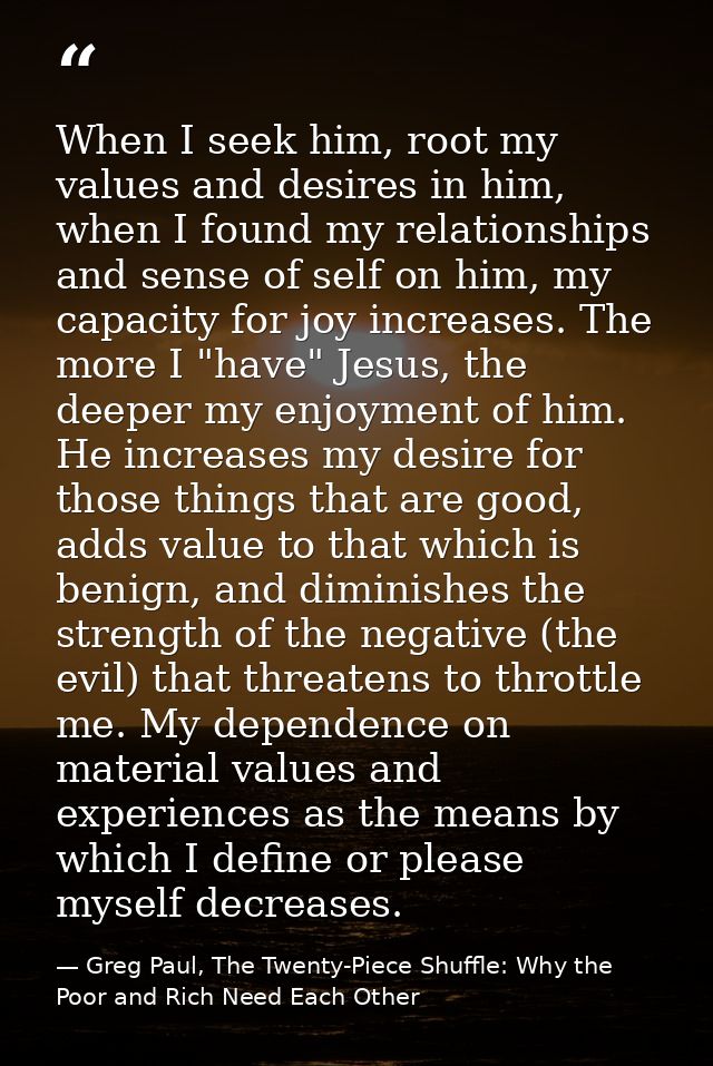 When I seek him, root my values and desires in him, when I found my relationships and sense of self on him, my capacity  — Greg Paul, The Twenty-Piece Shuffle: Why the Poor and Rich Need Each Other