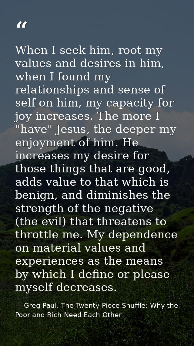 When I seek him, root my values and desires in him, when I found my relationships and sense of self on him, my capacity  — Greg Paul, The Twenty-Piece Shuffle: Why the Poor and Rich Need Each Other