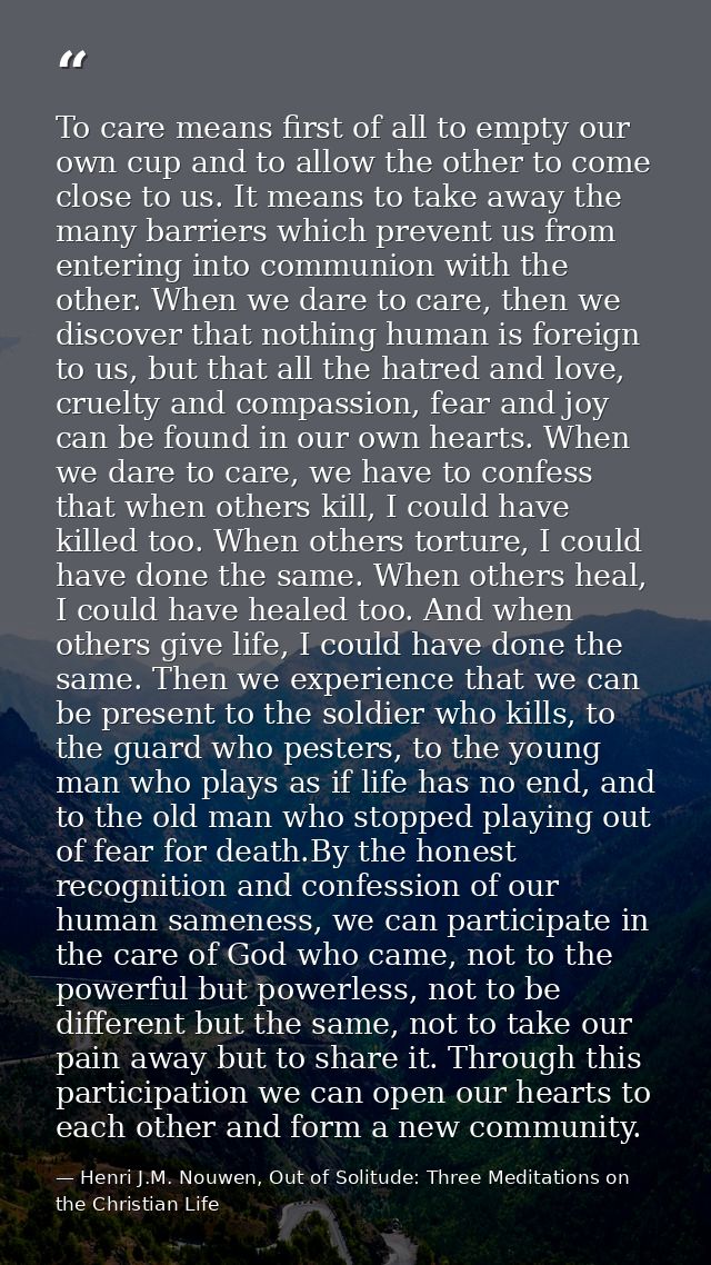 To care means first of all to empty our own cup and to allow the other to come close to us. It means to take away the ma — Henri J.M. Nouwen, Out of Solitude: Three Meditations on the Christian Life