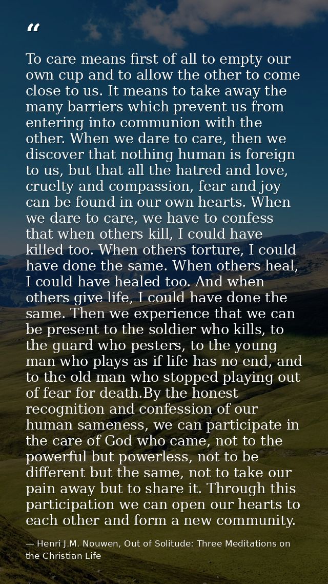 To care means first of all to empty our own cup and to allow the other to come close to us. It means to take away the ma — Henri J.M. Nouwen, Out of Solitude: Three Meditations on the Christian Life