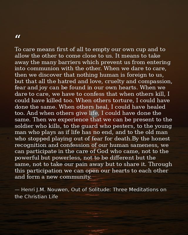 To care means first of all to empty our own cup and to allow the other to come close to us. It means to take away the ma — Henri J.M. Nouwen, Out of Solitude: Three Meditations on the Christian Life