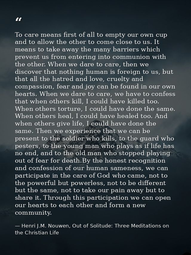 To care means first of all to empty our own cup and to allow the other to come close to us. It means to take away the ma — Henri J.M. Nouwen, Out of Solitude: Three Meditations on the Christian Life