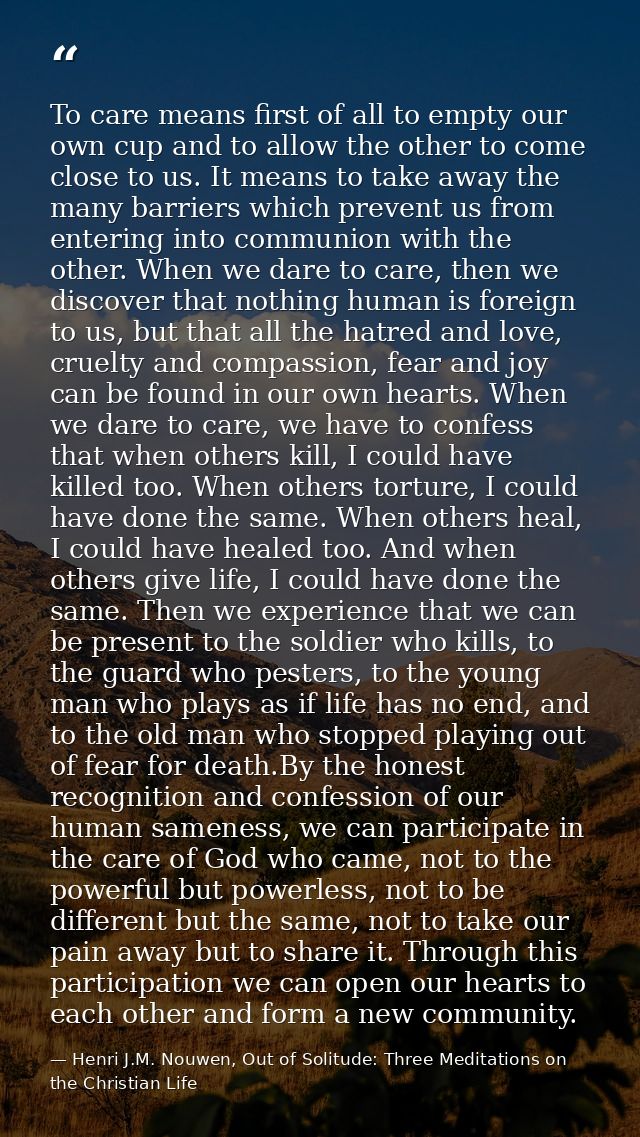 To care means first of all to empty our own cup and to allow the other to come close to us. It means to take away the ma — Henri J.M. Nouwen, Out of Solitude: Three Meditations on the Christian Life