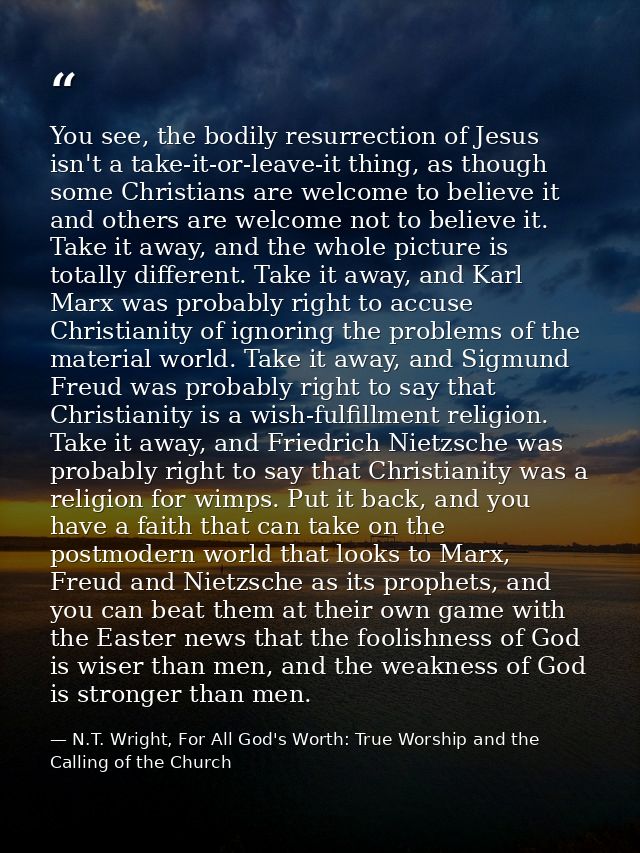 You see, the bodily resurrection of Jesus isn't a take-it-or-leave-it thing, as though some Christians are welcome to be — N.T. Wright, For All God's Worth: True Worship and the Calling of the Church